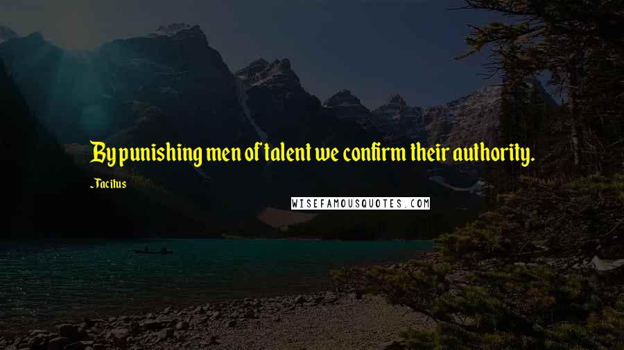 Tacitus Quotes: By punishing men of talent we confirm their authority.