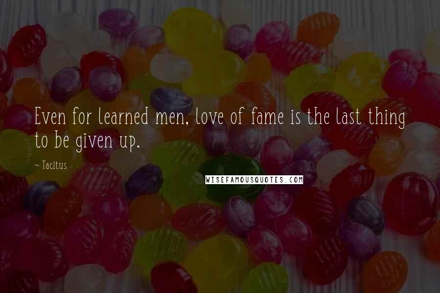 Tacitus Quotes: Even for learned men, love of fame is the last thing to be given up.