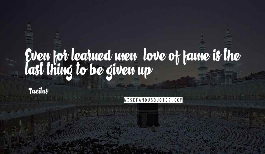 Tacitus Quotes: Even for learned men, love of fame is the last thing to be given up.