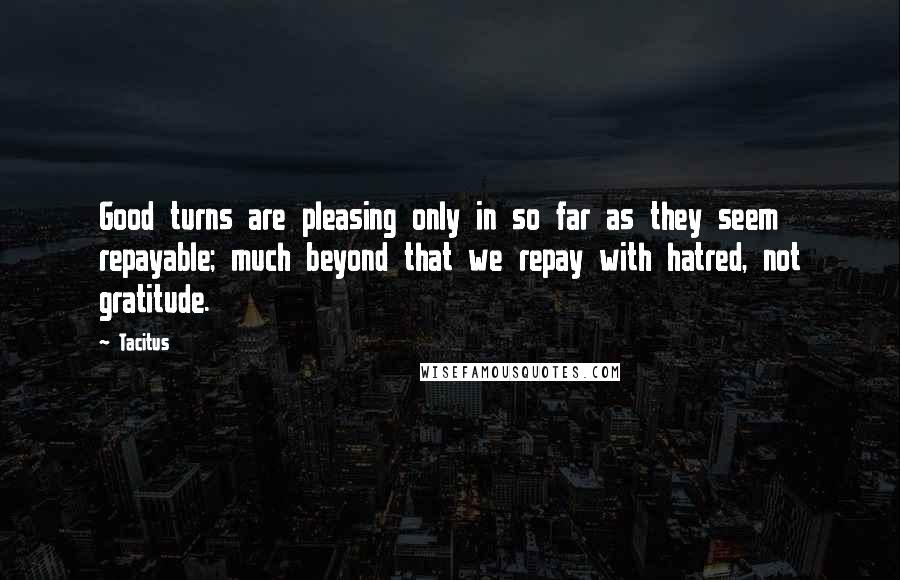 Tacitus Quotes: Good turns are pleasing only in so far as they seem repayable; much beyond that we repay with hatred, not gratitude.