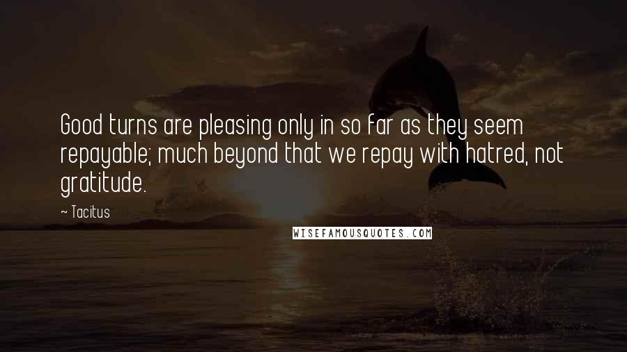 Tacitus Quotes: Good turns are pleasing only in so far as they seem repayable; much beyond that we repay with hatred, not gratitude.