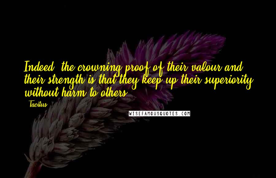 Tacitus Quotes: Indeed, the crowning proof of their valour and their strength is that they keep up their superiority without harm to others.