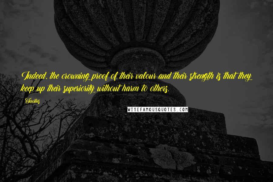 Tacitus Quotes: Indeed, the crowning proof of their valour and their strength is that they keep up their superiority without harm to others.