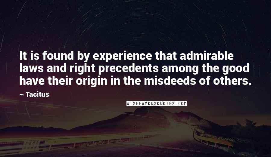 Tacitus Quotes: It is found by experience that admirable laws and right precedents among the good have their origin in the misdeeds of others.