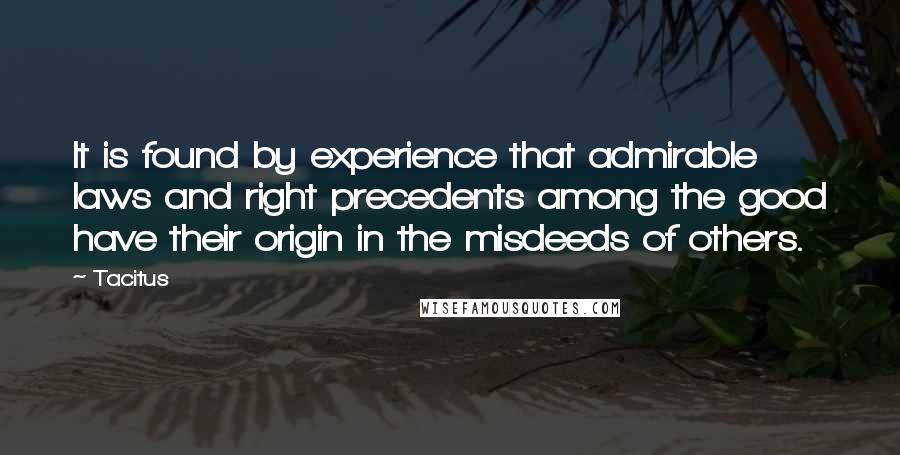 Tacitus Quotes: It is found by experience that admirable laws and right precedents among the good have their origin in the misdeeds of others.