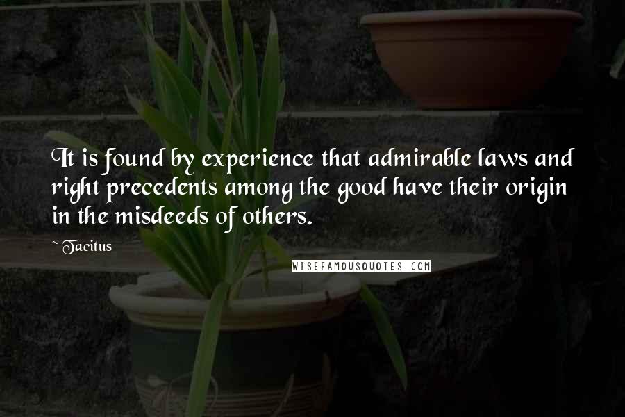 Tacitus Quotes: It is found by experience that admirable laws and right precedents among the good have their origin in the misdeeds of others.