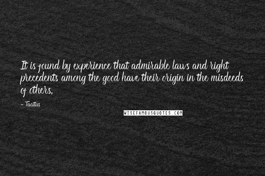 Tacitus Quotes: It is found by experience that admirable laws and right precedents among the good have their origin in the misdeeds of others.