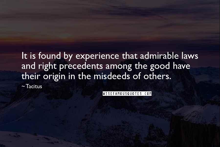 Tacitus Quotes: It is found by experience that admirable laws and right precedents among the good have their origin in the misdeeds of others.