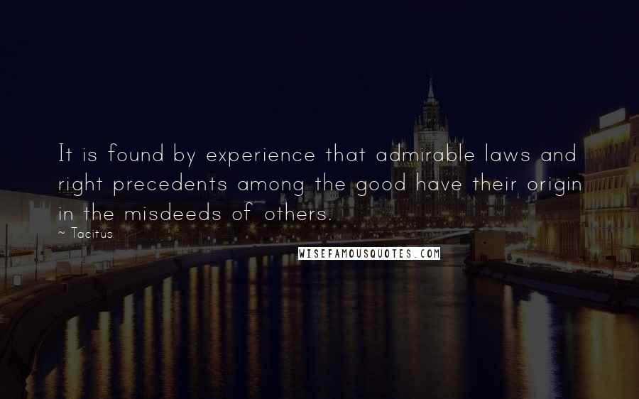 Tacitus Quotes: It is found by experience that admirable laws and right precedents among the good have their origin in the misdeeds of others.