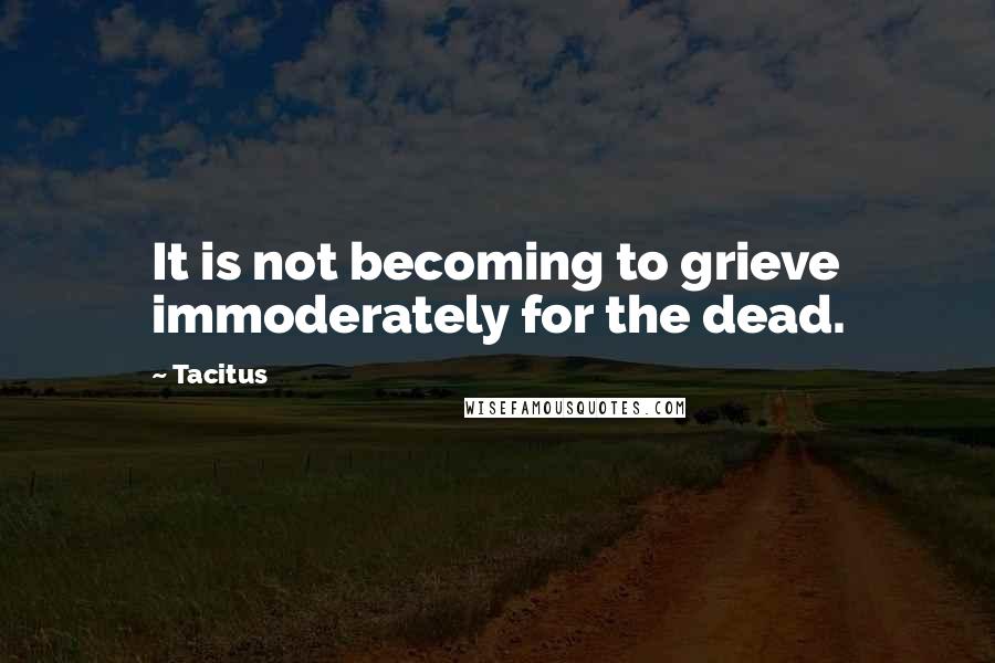Tacitus Quotes: It is not becoming to grieve immoderately for the dead.