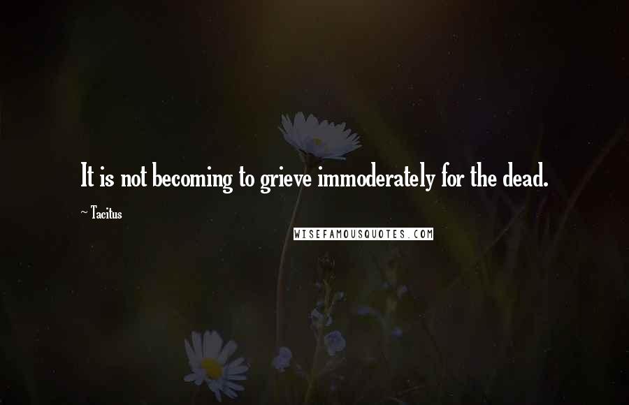 Tacitus Quotes: It is not becoming to grieve immoderately for the dead.