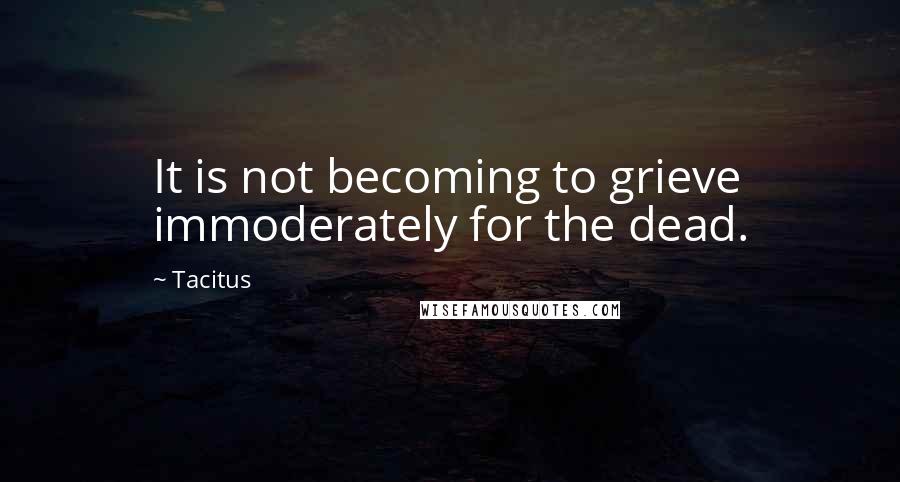 Tacitus Quotes: It is not becoming to grieve immoderately for the dead.