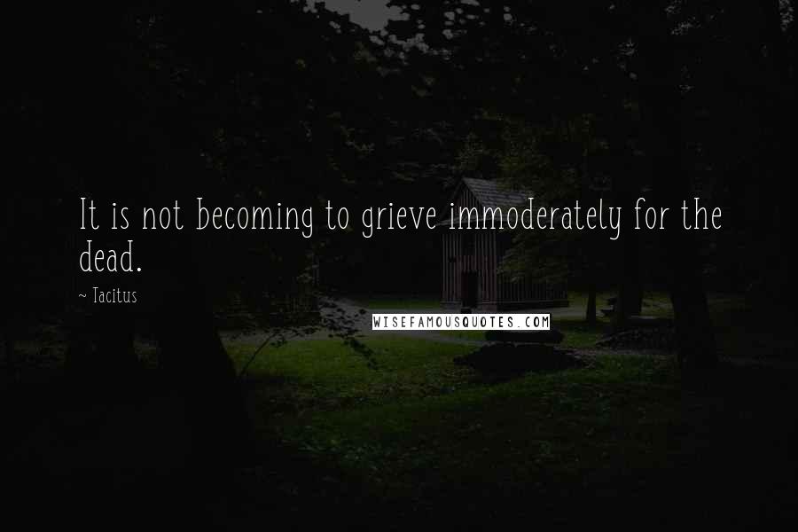 Tacitus Quotes: It is not becoming to grieve immoderately for the dead.