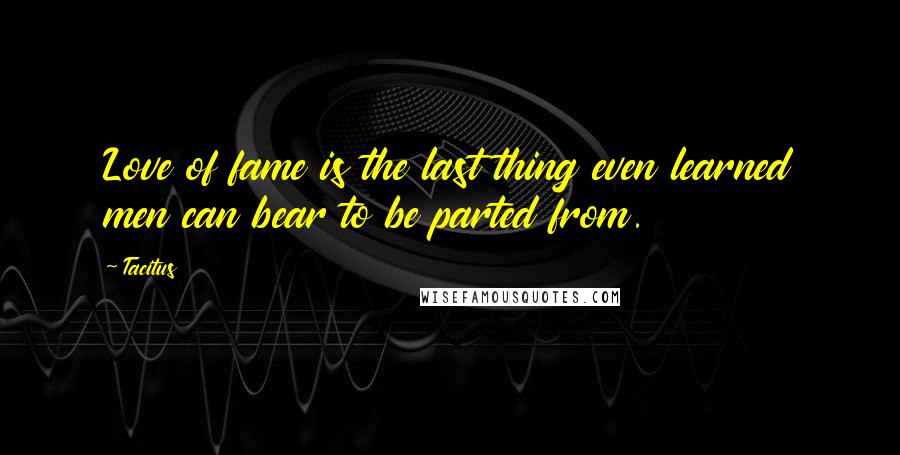 Tacitus Quotes: Love of fame is the last thing even learned men can bear to be parted from.