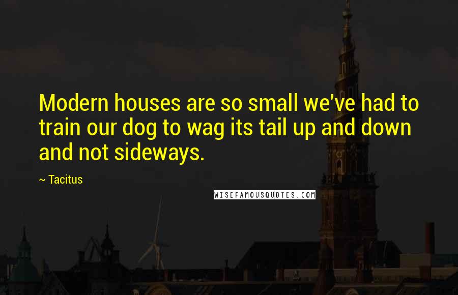 Tacitus Quotes: Modern houses are so small we've had to train our dog to wag its tail up and down and not sideways.