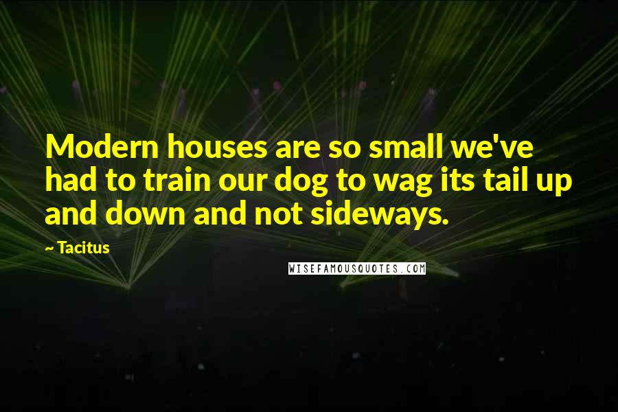 Tacitus Quotes: Modern houses are so small we've had to train our dog to wag its tail up and down and not sideways.