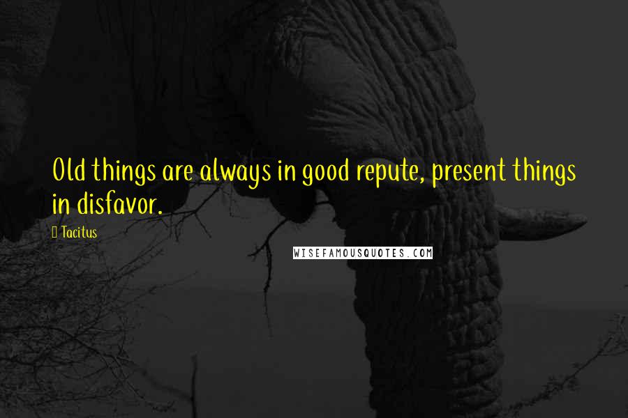 Tacitus Quotes: Old things are always in good repute, present things in disfavor.