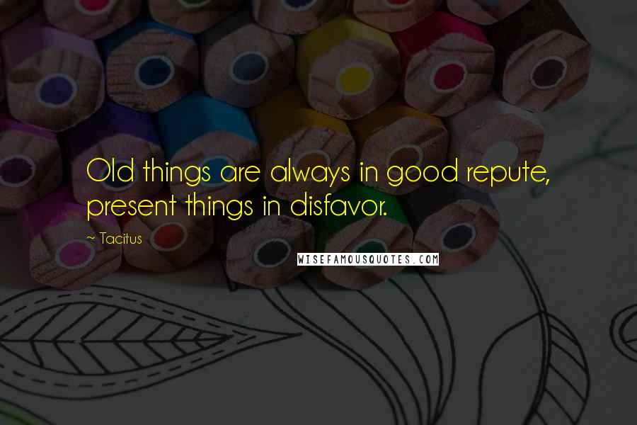 Tacitus Quotes: Old things are always in good repute, present things in disfavor.