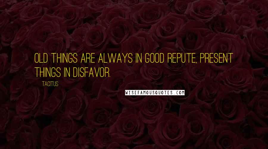 Tacitus Quotes: Old things are always in good repute, present things in disfavor.