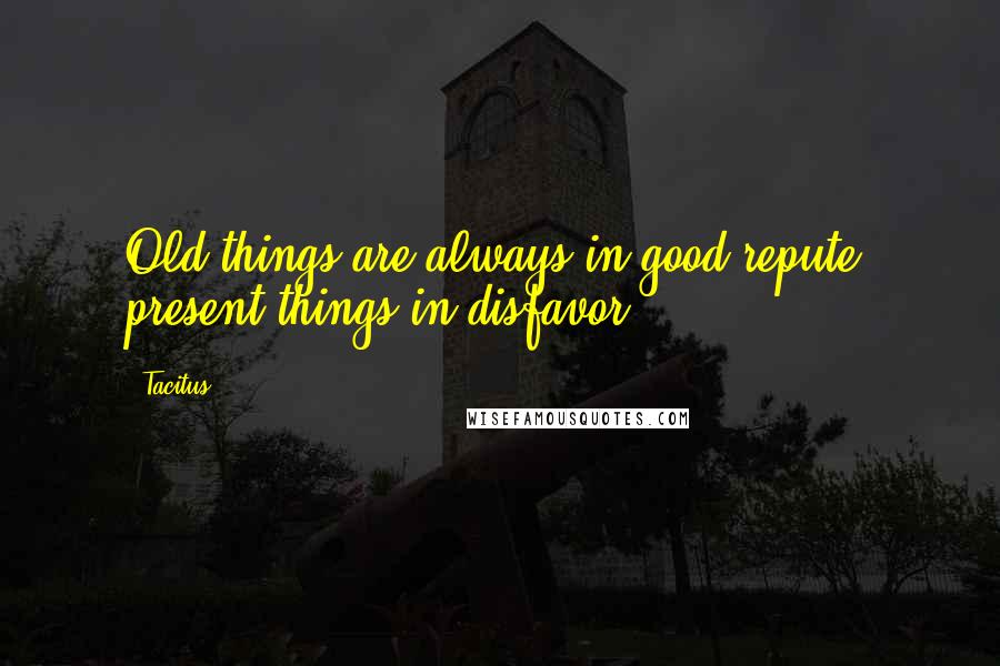 Tacitus Quotes: Old things are always in good repute, present things in disfavor.