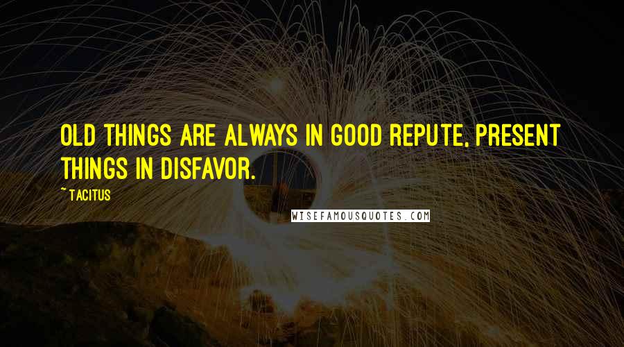 Tacitus Quotes: Old things are always in good repute, present things in disfavor.