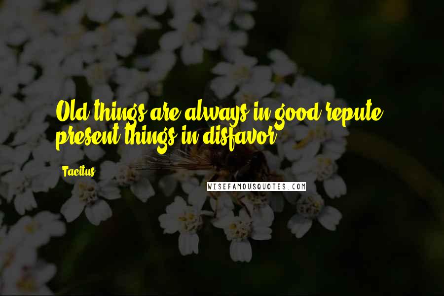 Tacitus Quotes: Old things are always in good repute, present things in disfavor.