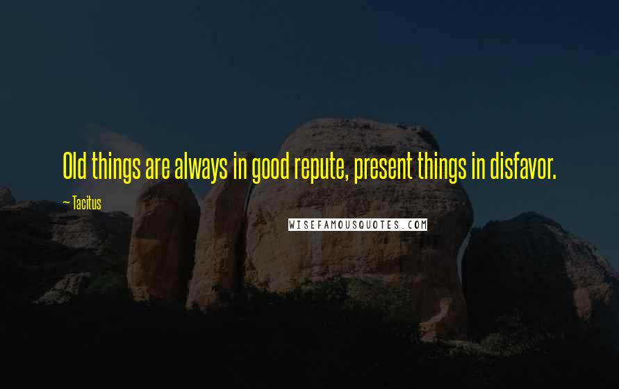 Tacitus Quotes: Old things are always in good repute, present things in disfavor.