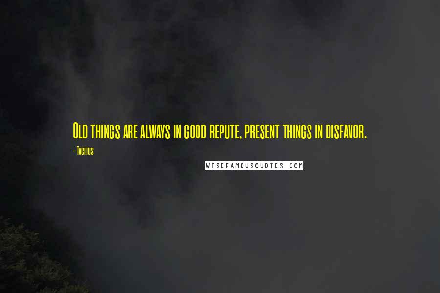 Tacitus Quotes: Old things are always in good repute, present things in disfavor.