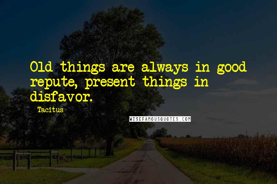 Tacitus Quotes: Old things are always in good repute, present things in disfavor.