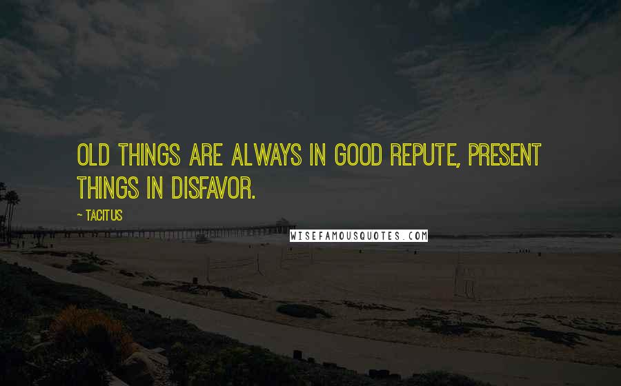 Tacitus Quotes: Old things are always in good repute, present things in disfavor.