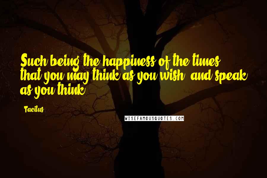 Tacitus Quotes: Such being the happiness of the times, that you may think as you wish, and speak as you think.