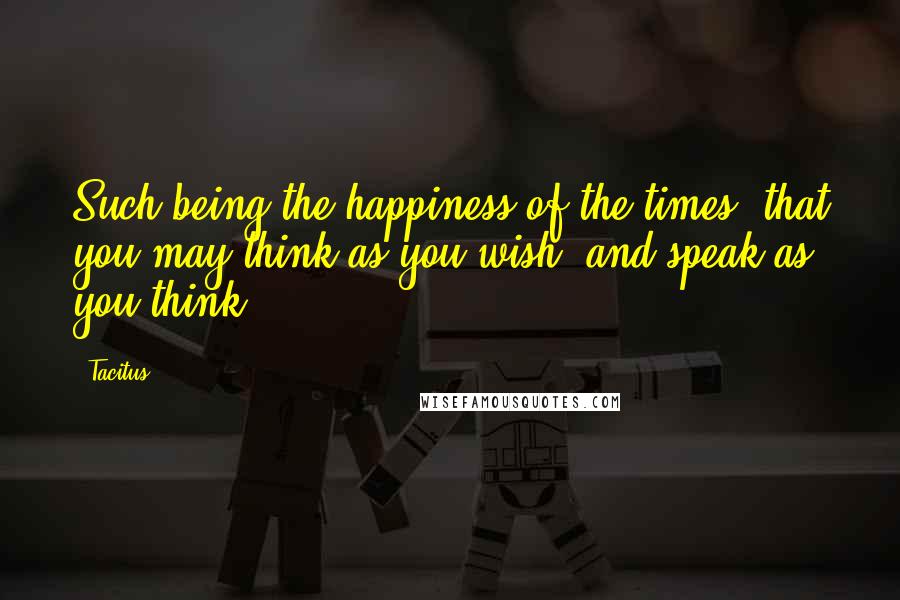 Tacitus Quotes: Such being the happiness of the times, that you may think as you wish, and speak as you think.
