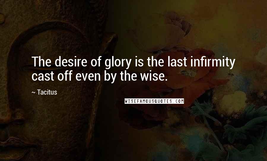 Tacitus Quotes: The desire of glory is the last infirmity cast off even by the wise.