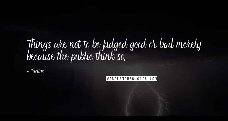 Tacitus Quotes: Things are not to be judged good or bad merely because the public think so.
