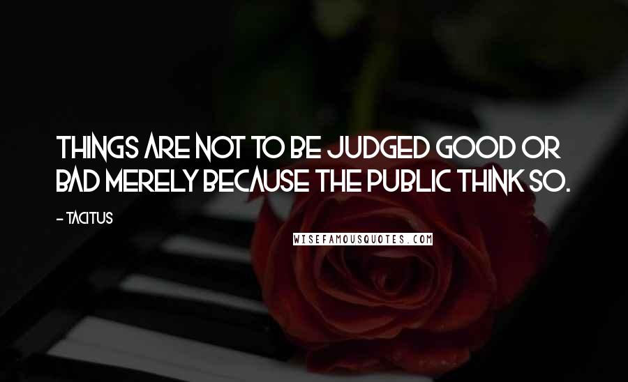 Tacitus Quotes: Things are not to be judged good or bad merely because the public think so.