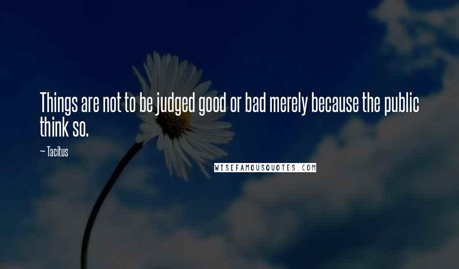 Tacitus Quotes: Things are not to be judged good or bad merely because the public think so.