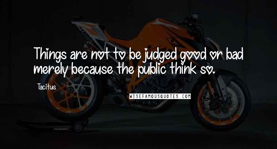 Tacitus Quotes: Things are not to be judged good or bad merely because the public think so.