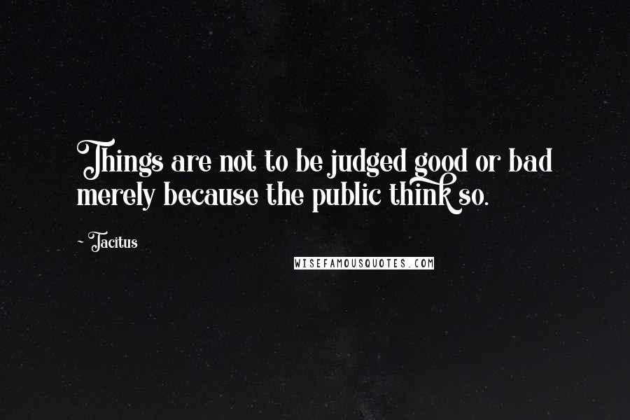 Tacitus Quotes: Things are not to be judged good or bad merely because the public think so.