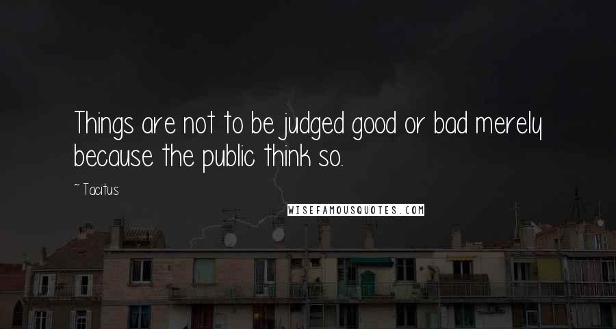 Tacitus Quotes: Things are not to be judged good or bad merely because the public think so.