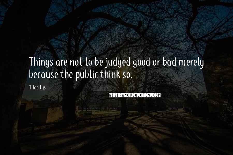 Tacitus Quotes: Things are not to be judged good or bad merely because the public think so.