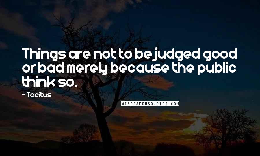 Tacitus Quotes: Things are not to be judged good or bad merely because the public think so.