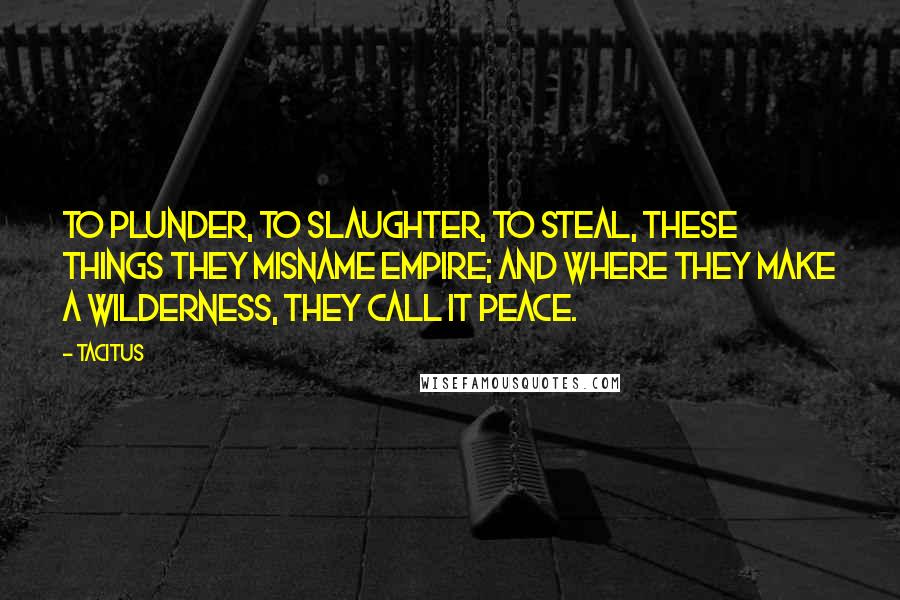 Tacitus Quotes: To plunder, to slaughter, to steal, these things they misname empire; and where they make a wilderness, they call it peace.