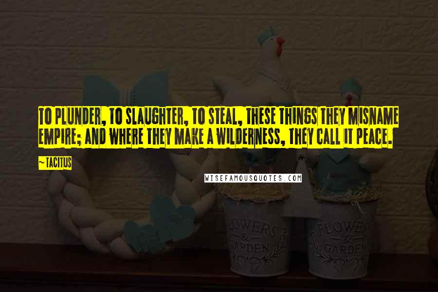 Tacitus Quotes: To plunder, to slaughter, to steal, these things they misname empire; and where they make a wilderness, they call it peace.