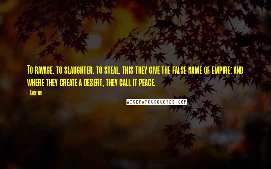 Tacitus Quotes: To ravage, to slaughter, to steal, this they give the false name of empire; and where they create a desert, they call it peace.