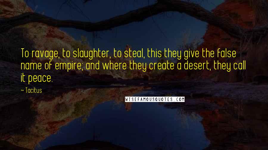 Tacitus Quotes: To ravage, to slaughter, to steal, this they give the false name of empire; and where they create a desert, they call it peace.