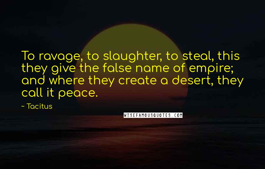 Tacitus Quotes: To ravage, to slaughter, to steal, this they give the false name of empire; and where they create a desert, they call it peace.