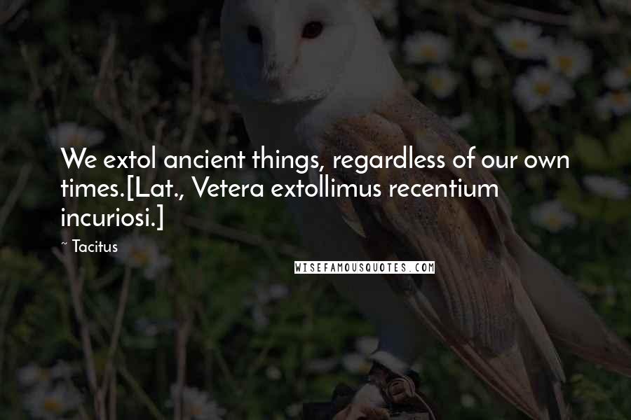 Tacitus Quotes: We extol ancient things, regardless of our own times.[Lat., Vetera extollimus recentium incuriosi.]