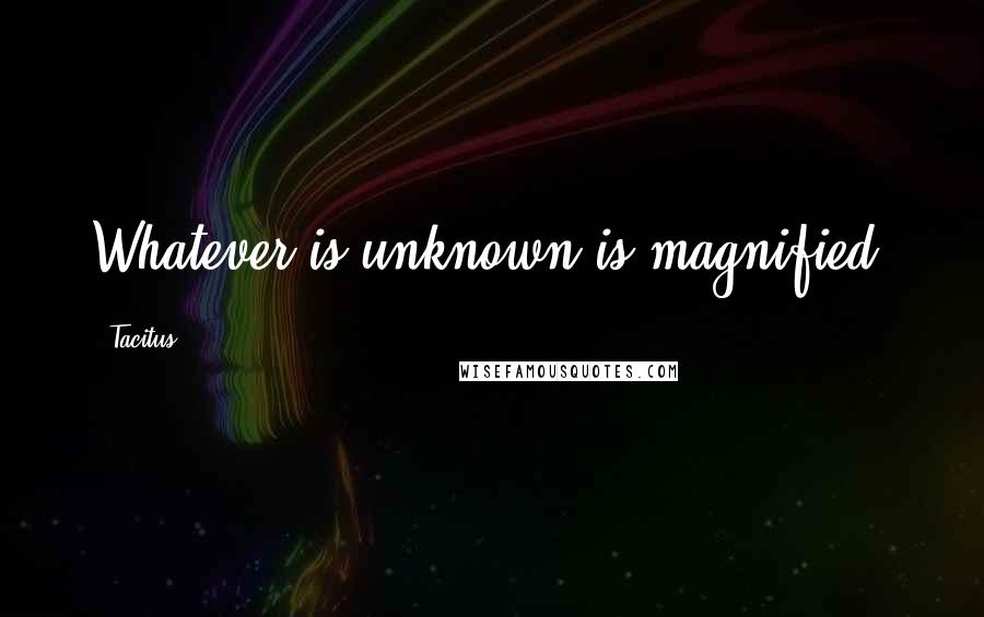 Tacitus Quotes: Whatever is unknown is magnified.