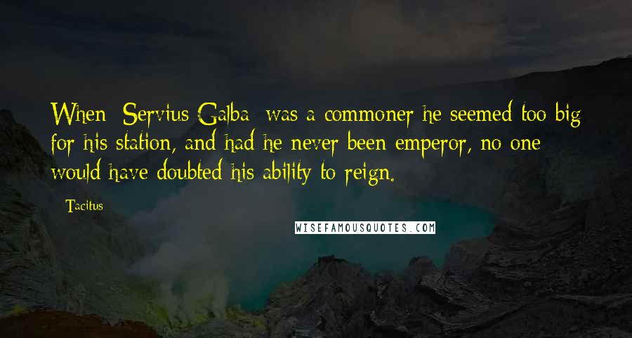 Tacitus Quotes: When [Servius Galba] was a commoner he seemed too big for his station, and had he never been emperor, no one would have doubted his ability to reign.