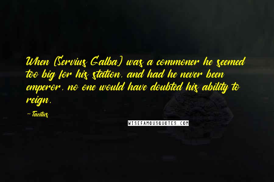 Tacitus Quotes: When [Servius Galba] was a commoner he seemed too big for his station, and had he never been emperor, no one would have doubted his ability to reign.